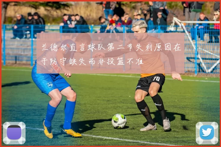 兰德尔直言球队第二节失利原因在于防守缺失而非投篮不准