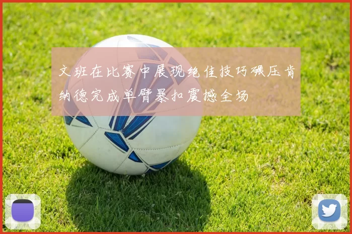 文班在比赛中展现绝佳技巧碾压肯纳德完成单臂暴扣震撼全场