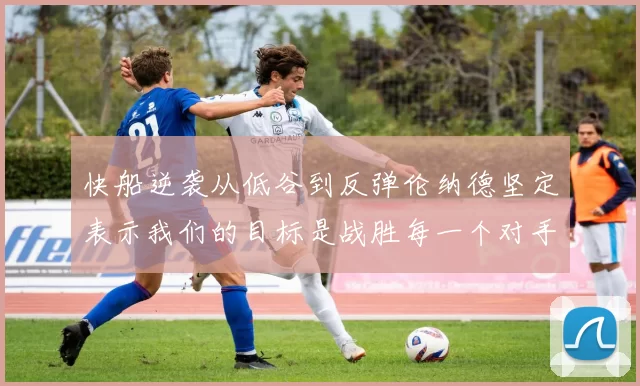 快船逆袭从低谷到反弹伦纳德坚定表示我们的目标是战胜每一个对手