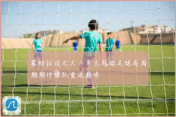 蒙特拉谈尤文六年无冠称足球有周期期待球队重返巅峰