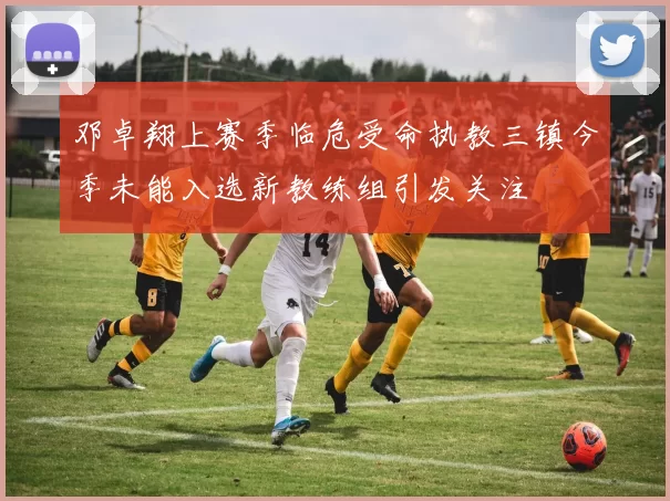 邓卓翔上赛季临危受命执教三镇今季未能入选新教练组引发关注