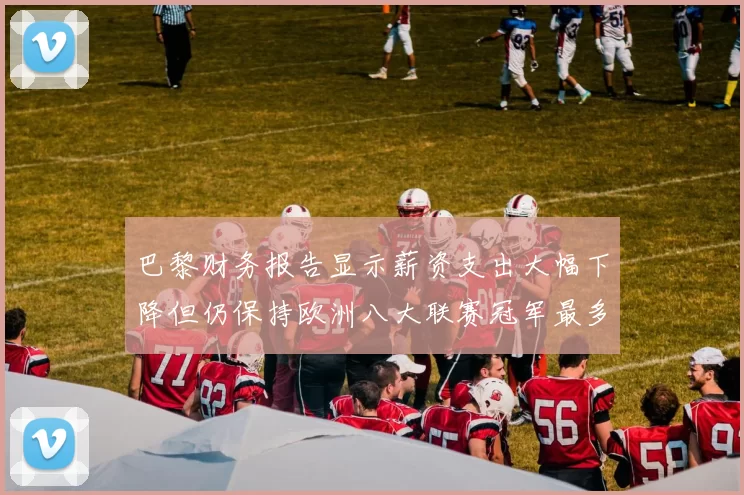 巴黎财务报告显示薪资支出大幅下降但仍保持欧洲八大联赛冠军最多地位