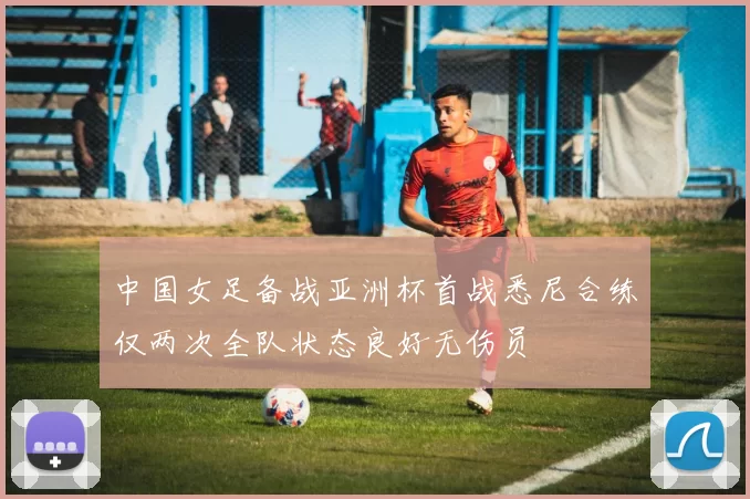 中国女足备战亚洲杯首战悉尼合练仅两次全队状态良好无伤员