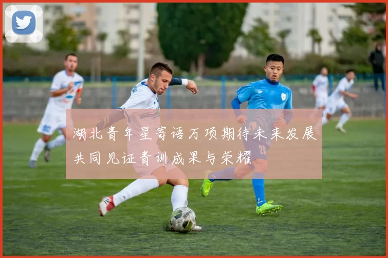 湖北青年星寄语万项期待未来发展共同见证青训成果与荣耀
