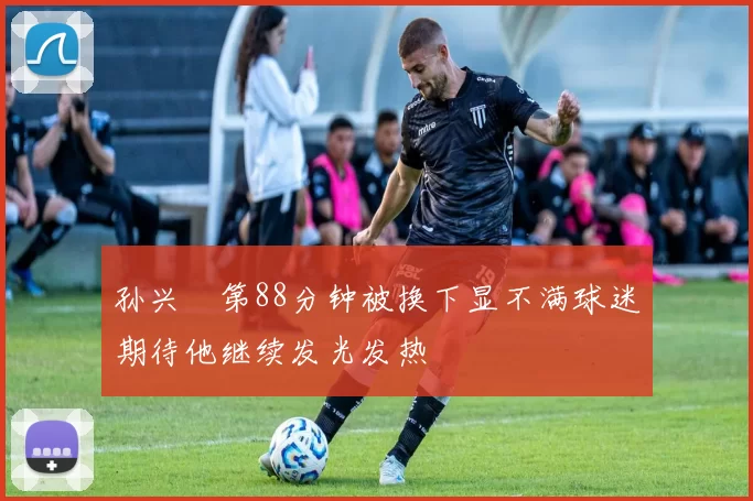 孙兴慜第88分钟被换下显不满球迷期待他继续发光发热