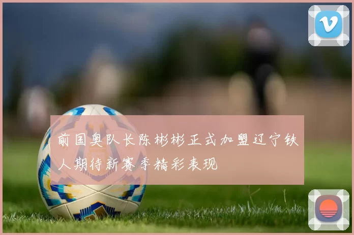 前国奥队长陈彬彬正式加盟辽宁铁人期待新赛季精彩表现