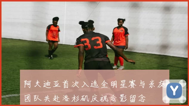 阿夫迪亚首次入选全明星赛与亲友团队共赴洛杉矶庆祝合影留念