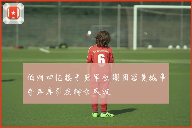 伯利回忆接手蓝军初期困惑曼城争夺库库引发转会风波