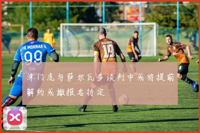 津门虎与萨尔瓦多谈判中或将提前解约或撤报名待定