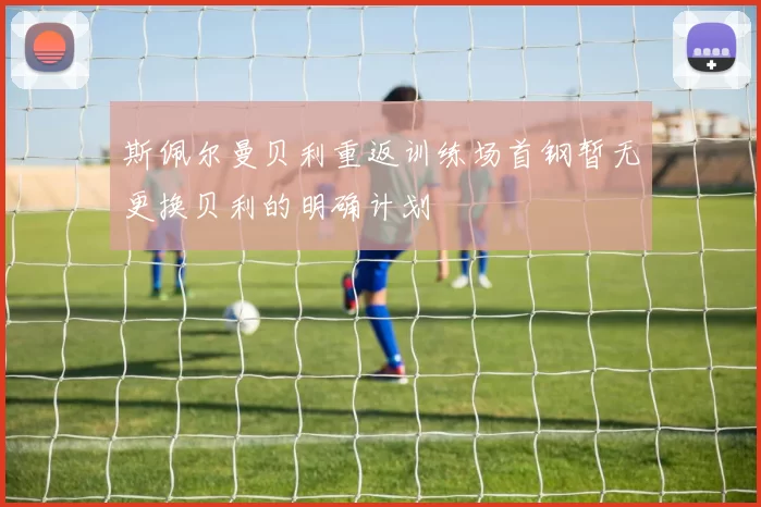 斯佩尔曼贝利重返训练场首钢暂无更换贝利的明确计划