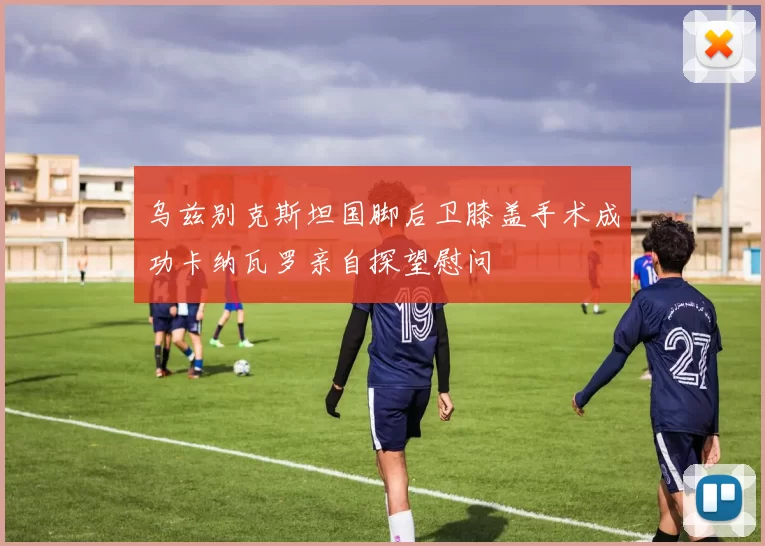 乌兹别克斯坦国脚后卫膝盖手术成功卡纳瓦罗亲自探望慰问
